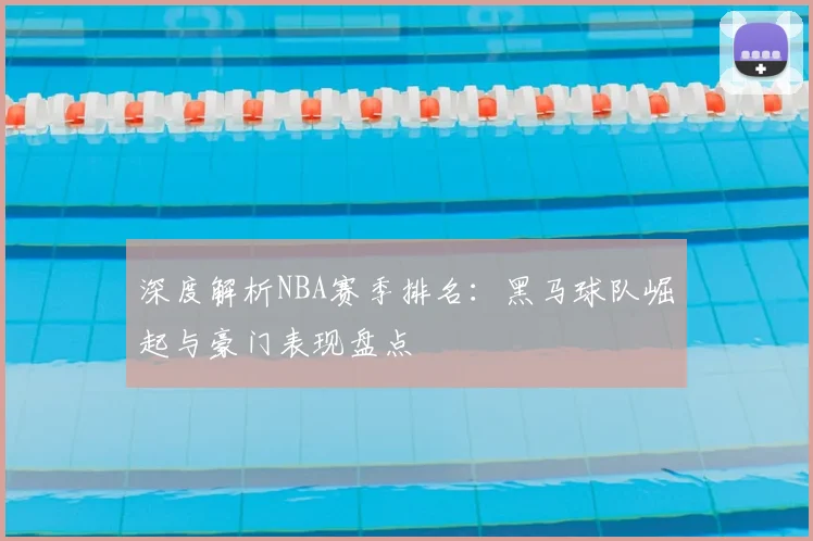 深度解析NBA赛季排名：黑马球队崛起与豪门表现盘点