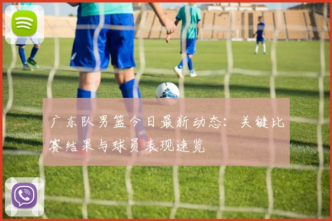 广东队男篮今日最新动态:关键比赛结果与球员表现速览