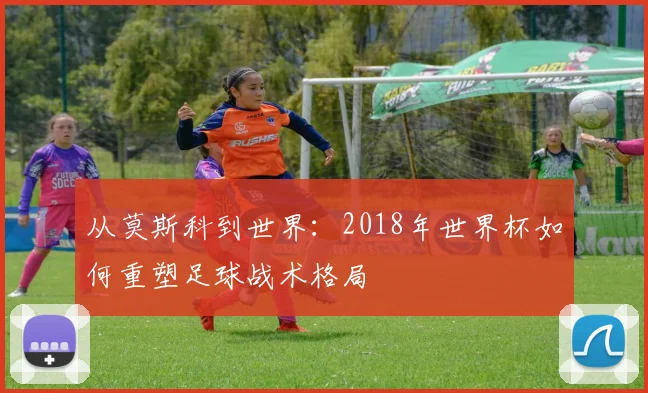 从莫斯科到世界:2018年世界杯如何重塑足球战术格局