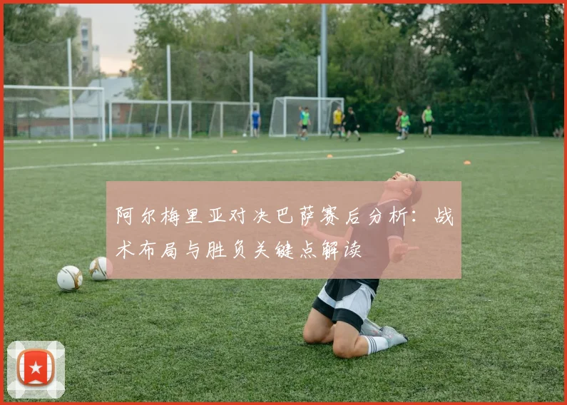 阿尔梅里亚对决巴萨赛后分析：战术布局与胜负关键点解读