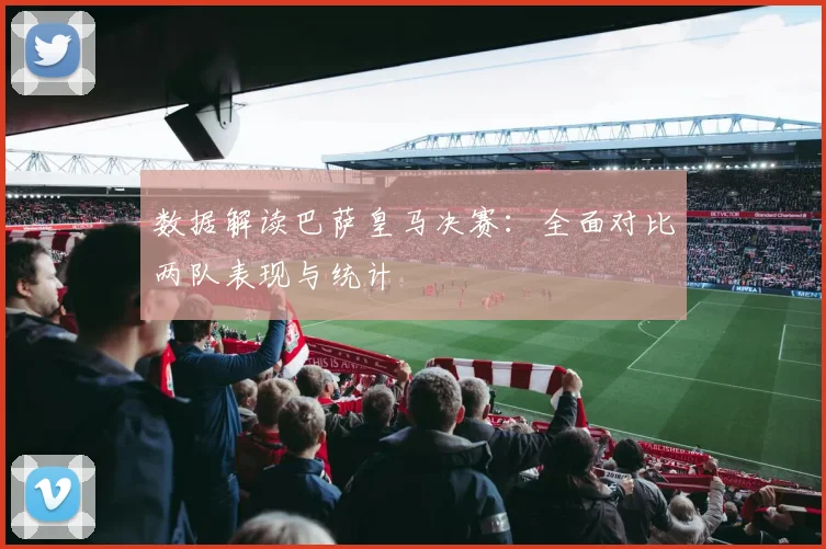 数据解读巴萨皇马决赛：全面对比两队表现与统计