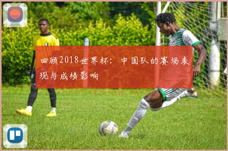 回顾2018世界杯：中国队的赛场表现与成绩影响