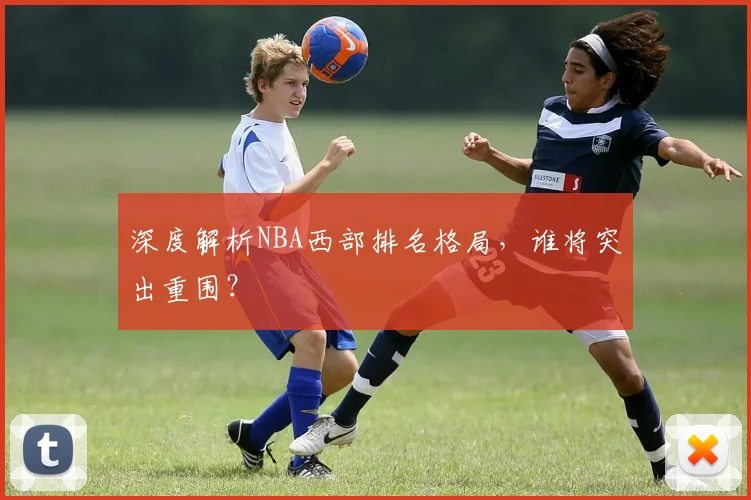 深度解析NBA西部排名格局，谁将突出重围？