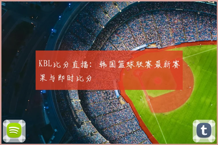 KBL比分直播：韩国篮球联赛最新赛果与即时比分