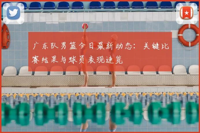 广东队男篮今日最新动态：关键比赛结果与球员表现速览