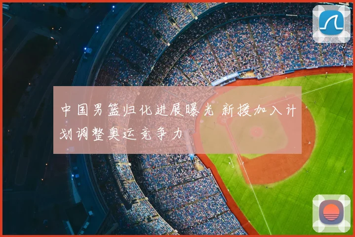 中国男篮归化进展曝光 新援加入计划调整奥运竞争力