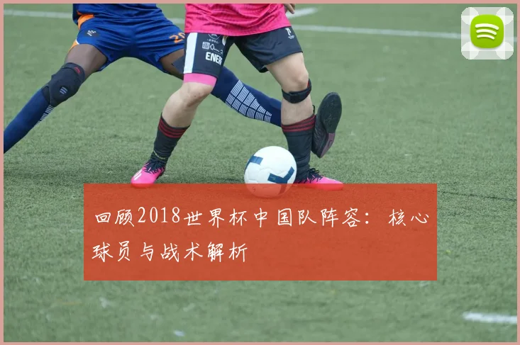回顾2018世界杯中国队阵容：核心球员与战术解析