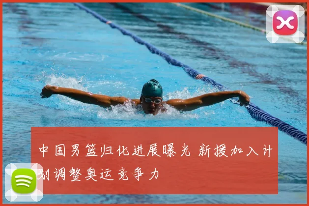 中国男篮归化进展曝光 新援加入计划调整奥运竞争力