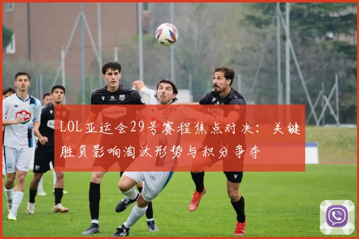 LOL亚运会29号赛程焦点对决：关键胜负影响淘汰形势与积分争夺