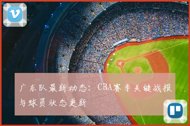 广东队最新动态：CBA赛季关键战报与球员状态更新