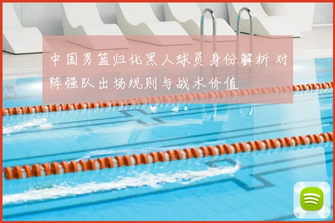 中国男篮归化黑人球员身份解析 对阵强队出场规则与战术价值