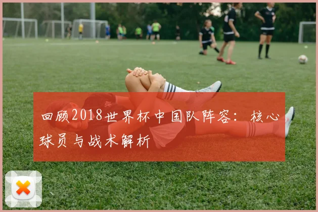 回顾2018世界杯中国队阵容:核心球员与战术解析