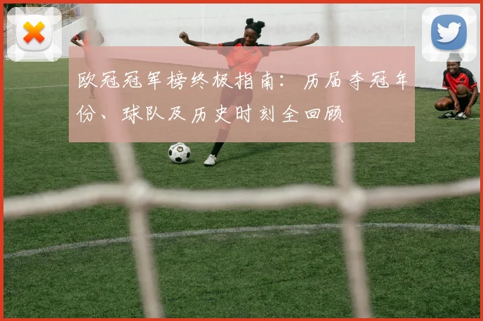 欧冠冠军榜终极指南：历届夺冠年份、球队及历史时刻全回顾