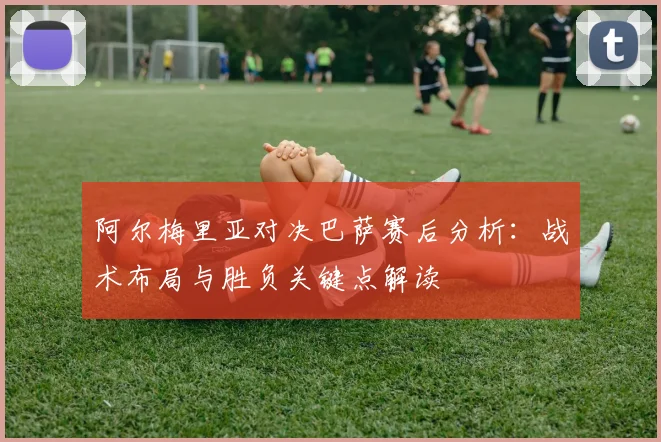 阿尔梅里亚对决巴萨赛后分析：战术布局与胜负关键点解读