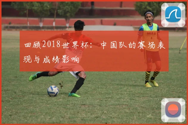 回顾2018世界杯：中国队的赛场表现与成绩影响