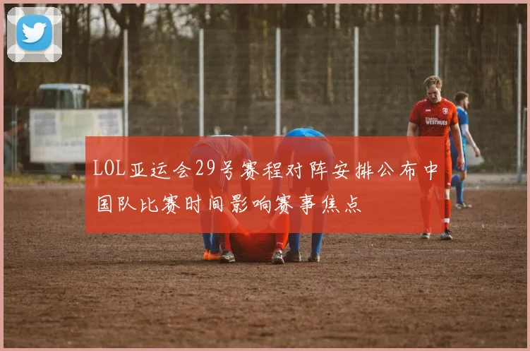 LOL亚运会29号赛程对阵安排公布中国队比赛时间影响赛事焦点