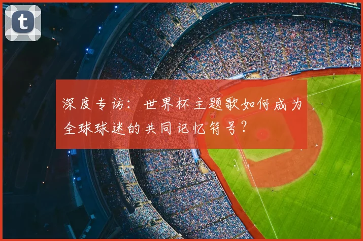 深度专访:世界杯主题歌如何成为全球球迷的共同记忆符号?