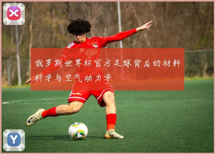 俄罗斯世界杯官方足球背后的材料科学与空气动力学