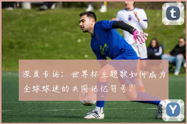深度专访:世界杯主题歌如何成为全球球迷的共同记忆符号?