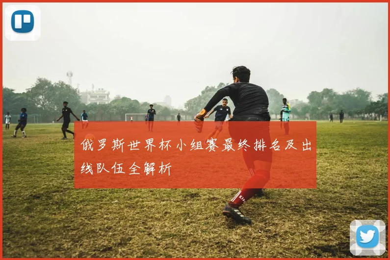 俄罗斯世界杯小组赛最终排名及出线队伍全解析
