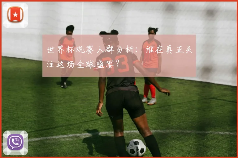 世界杯观赛人群分析：谁在真正关注这场全球盛宴？