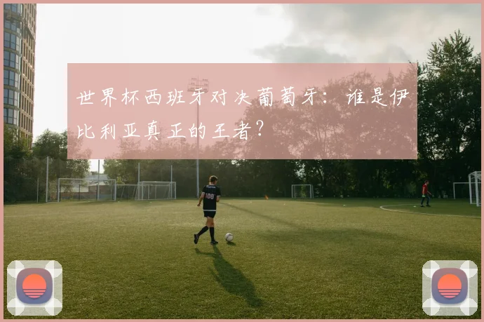 世界杯西班牙对决葡萄牙：谁是伊比利亚真正的王者？