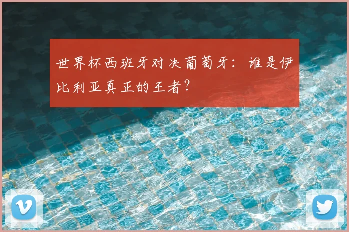 世界杯西班牙对决葡萄牙：谁是伊比利亚真正的王者？