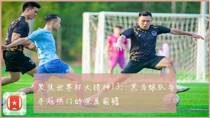 聚焦世界杯大猜神13：黑马球队与夺冠热门的深度前瞻