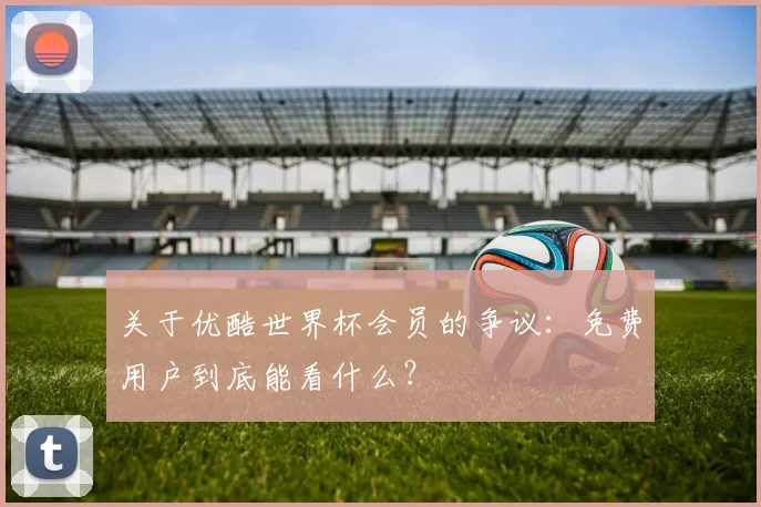 关于优酷世界杯会员的争议：免费用户到底能看什么？