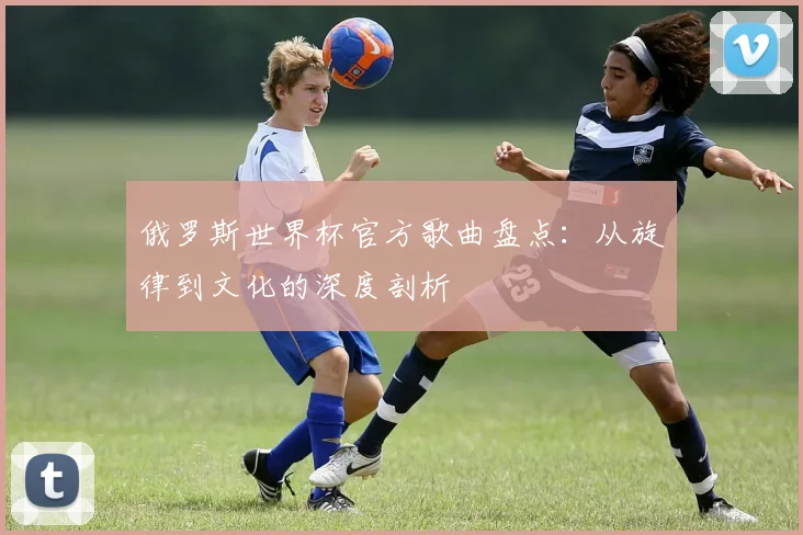 俄罗斯世界杯官方歌曲盘点：从旋律到文化的深度剖析